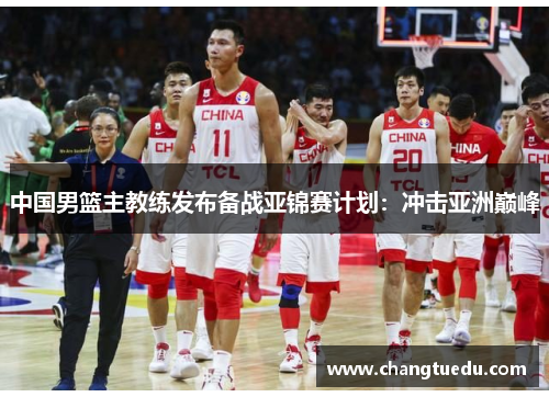 中国男篮主教练发布备战亚锦赛计划：冲击亚洲巅峰