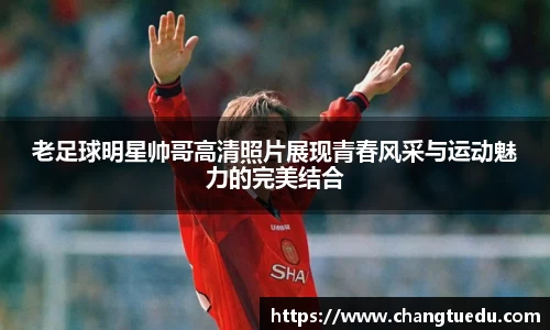 老足球明星帅哥高清照片展现青春风采与运动魅力的完美结合